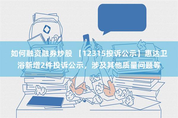 如何融资融券炒股 【12315投诉公示】惠达卫浴新增2件投诉公示，涉及其他质量问题等