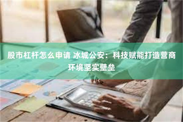 股市杠杆怎么申请 冰城公安：科技赋能打造营商环境坚实壁垒