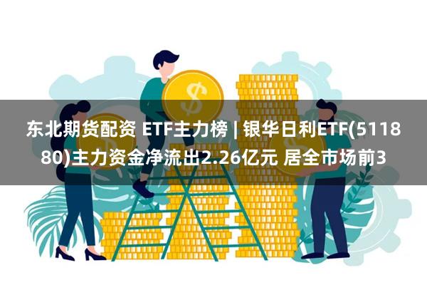 东北期货配资 ETF主力榜 | 银华日利ETF(511880)主力资金净流出2.26亿元 居全市场前3