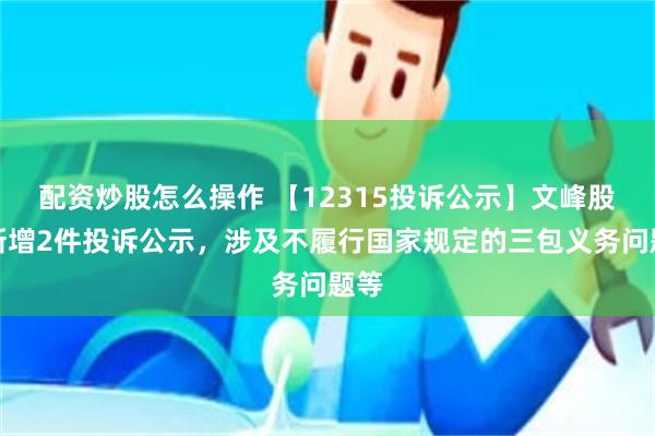 配资炒股怎么操作 【12315投诉公示】文峰股份新增2件投诉公示，涉及不履行国家规定的三包义务问题等