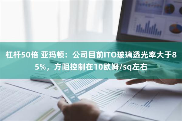 杠杆50倍 亚玛顿：公司目前ITO玻璃透光率大于85%，方阻控制在10欧姆/sq左右