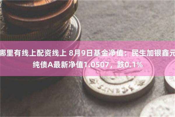 哪里有线上配资线上 8月9日基金净值：民生加银鑫元纯债A最新净值1.0507，跌0.1%