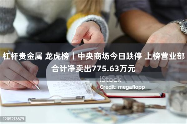 杠杆贵金属 龙虎榜丨中央商场今日跌停 上榜营业部合计净卖出775.63万元