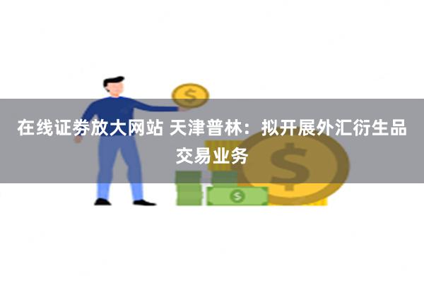 在线证劵放大网站 天津普林：拟开展外汇衍生品交易业务