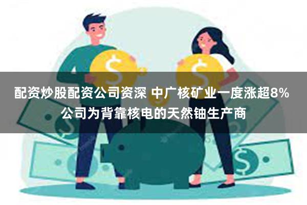 配资炒股配资公司资深 中广核矿业一度涨超8% 公司为背靠核电的天然铀生产商