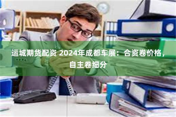 运城期货配资 2024年成都车展：合资卷价格，自主卷细分