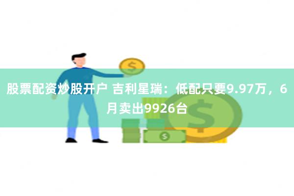 股票配资炒股开户 吉利星瑞：低配只要9.97万，6月卖出9926台