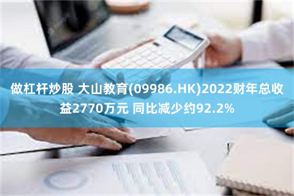 做杠杆炒股 大山教育(09986.HK)2022财年总收益2770万元 同比减少约92.2%