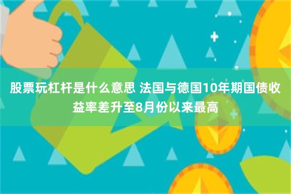 股票玩杠杆是什么意思 法国与德国10年期国债收益率差升至