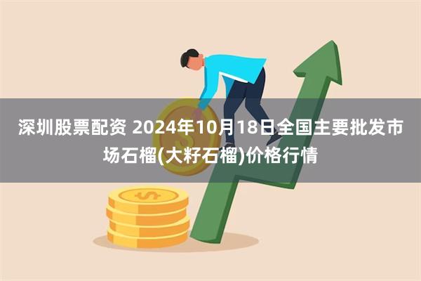 深圳股票配资 2024年10月18日全国主要批发市场石榴(大籽石榴)价格行情