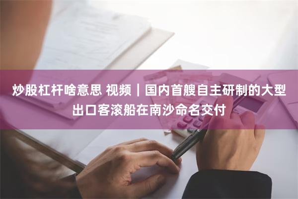 炒股杠杆啥意思 视频｜国内首艘自主研制的大型出口客滚船在南沙命名交付