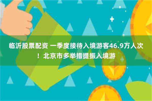 临沂股票配资 一季度接待入境游客46.9万人次！北京市多举措提振入境游