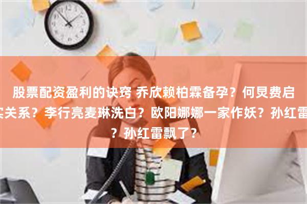 股票配资盈利的诀窍 乔欣赖柏霖备孕？何炅费启鸣真实关系？李行亮麦琳洗白？欧阳娜娜一家作妖？孙红雷飘了？