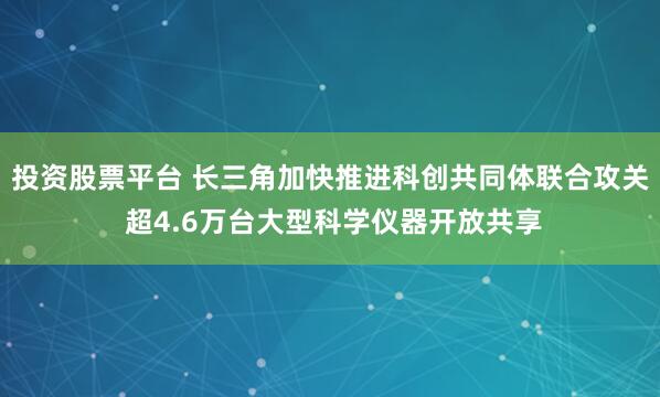 投资股票平台 长三角加快推进科创共同体联合攻关 超4.6万台大型科学仪器开放共享