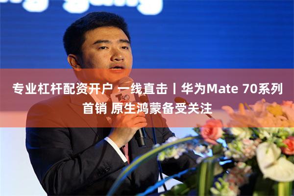 专业杠杆配资开户 一线直击丨华为Mate 70系列首销 原生鸿蒙备受关注