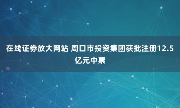 在线证劵放大网站 周口市投资集团获批注册12.5亿元中票