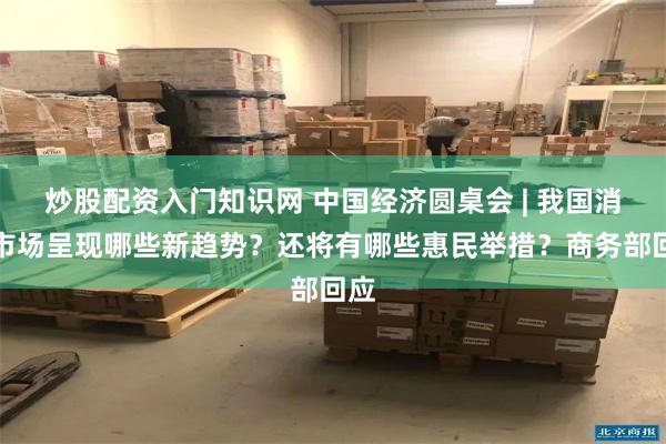 炒股配资入门知识网 中国经济圆桌会 | 我国消费市场呈现哪些新趋势？还将有哪些惠民举措？商务部回应