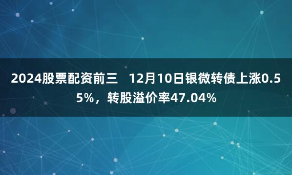 2024股票配资前三   12月10日银微转债上涨0.55%，转股溢价率47.04%