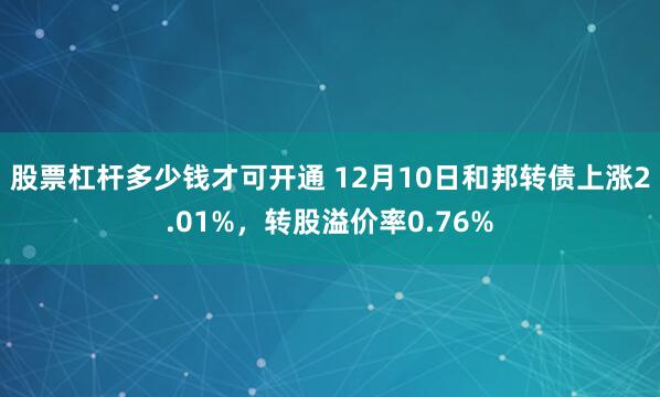 股票杠杆多少钱才可开通 12月10日和邦转债上涨2.01%，转股溢价率0.76%