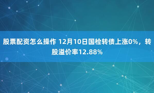 股票配资怎么操作 12月10日国检转债上涨0%，转股溢价率12.88%