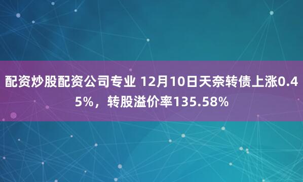 配资炒股配资公司专业 12月10日天奈转债上涨0.45%，转股溢价率135.58%