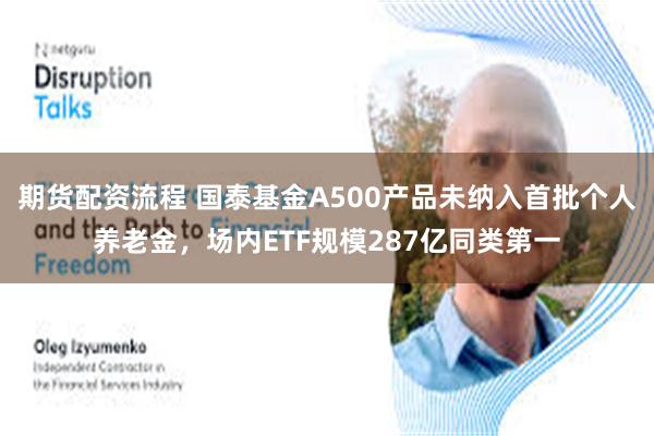 期货配资流程 国泰基金A500产品未纳入首批个人养老金，场内ETF规模287亿同类第一