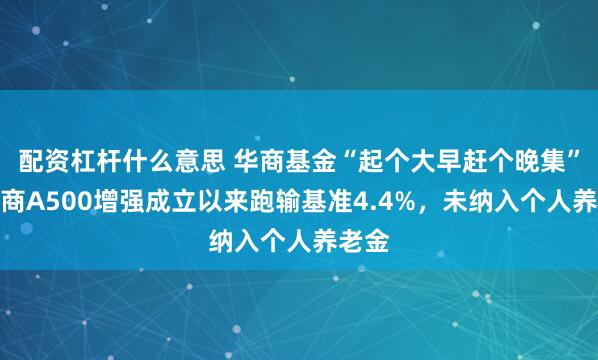 配资杠杆什么意思 华商基金“起个大早赶个晚集”：华商A500增强成立以来跑输基准4.4%，未纳入个人养老金