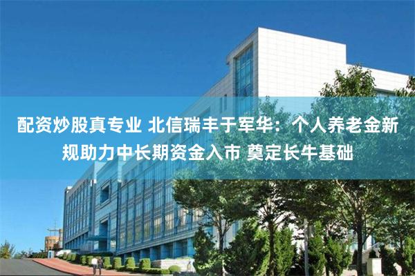 配资炒股真专业 北信瑞丰于军华：个人养老金新规助力中长期资金入市 奠定长牛基础