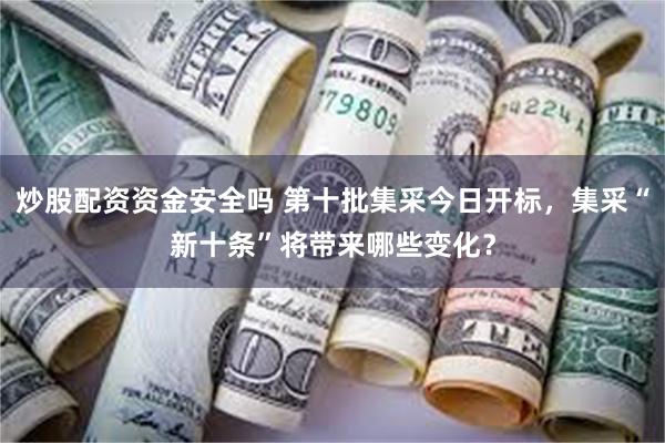 炒股配资资金安全吗 第十批集采今日开标，集采“新十条”将带来哪些变化？