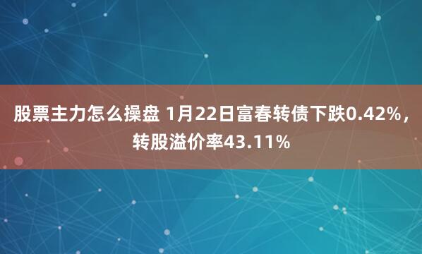 股票主力怎么操盘 1月22日富春转债下跌0.42%，转股溢价率43.11%