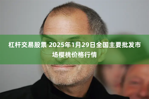 杠杆交易股票 2025年1月29日全国主要批发市场樱桃价格行情