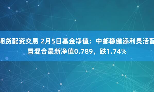 期货配资交易 2月5日基金净值：中邮稳健添利灵活配置混合最新净值0.789，跌1.74%