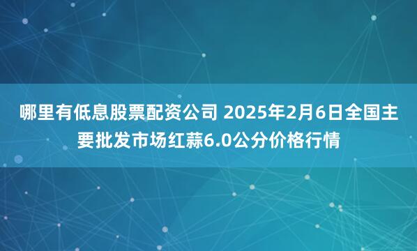 哪里有低息股票配资公司 2025年2月6日全国主要批发市场红蒜6.0公分价格行情