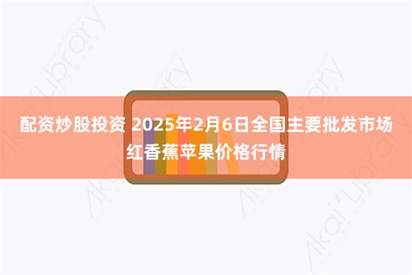 配资炒股投资 2025年2月6日全国主要批发市场红香蕉苹果价格行情