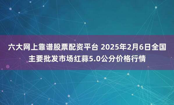 六大网上靠谱股票配资平台 2025年2月6日全国主要批发市场红蒜5.0公分价格行情