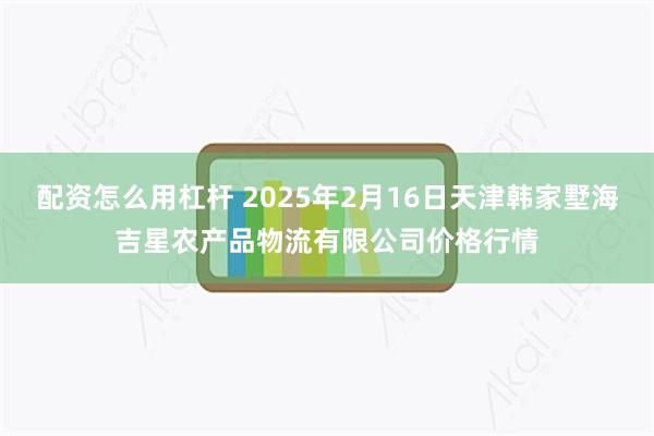 配资怎么用杠杆 2025年2月16日天津韩家墅海吉星农产品物流有限公司价格行情