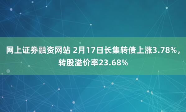 网上证劵融资网站 2月17日长集转债上涨3.78%，转股溢价率23.68%