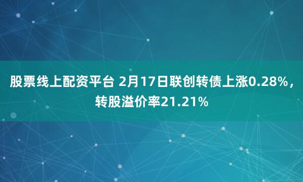 股票线上配资平台 2月17日联创转债上涨0.28%，转股溢价率21.21%