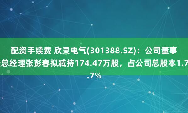 配资手续费 欣灵电气(301388.SZ)：公司董事兼总经理张彭春拟减持174.47万股，占公司总股本1.7%