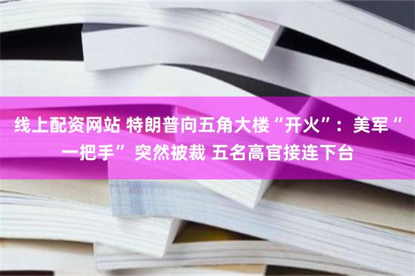 线上配资网站 特朗普向五角大楼“开火”：美军“一把手” 突然被裁 五名高官接连下台