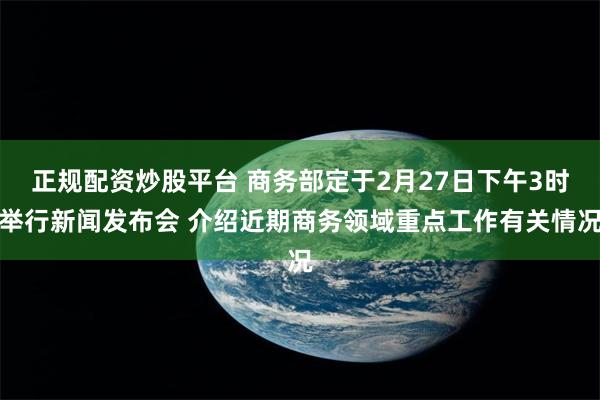 正规配资炒股平台 商务部定于2月27日下午3时举行新闻发布会 介绍近期商务领域重点工作有关情况