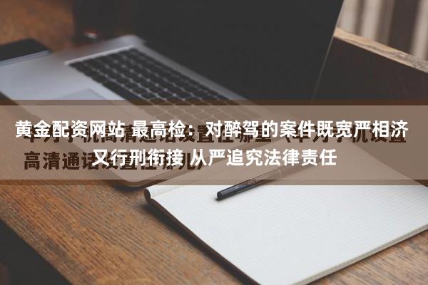 黄金配资网站 最高检：对醉驾的案件既宽严相济 又行刑衔接 从严追究法律责任