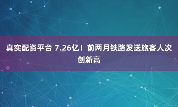 真实配资平台 7.26亿！前两月铁路发送旅客人次创新高